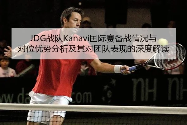 JDG战队Kanavi国际赛备战情况与对位优势分析及其对团队表现的深度解读