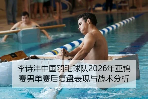 李诗沣中国羽毛球队2026年亚锦赛男单赛后复盘表现与战术分析